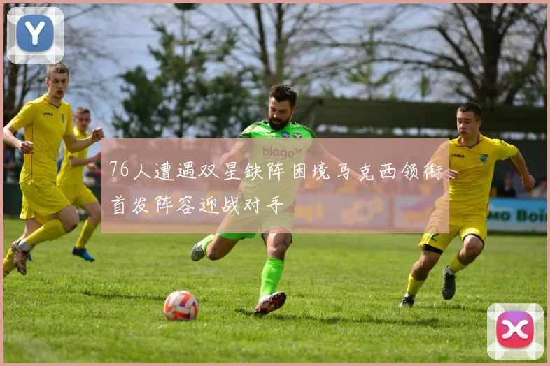 76人遭遇双星缺阵困境马克西领衔首发阵容迎战对手