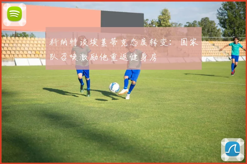 科纳特谈埃基蒂克态度转变：国家队召唤激励他重返健身房