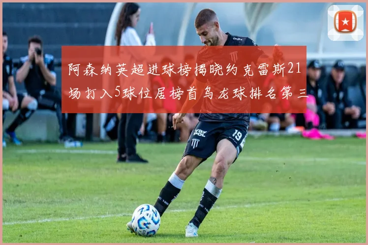 阿森纳英超进球榜揭晓约克雷斯21场打入5球位居榜首乌龙球排名第三