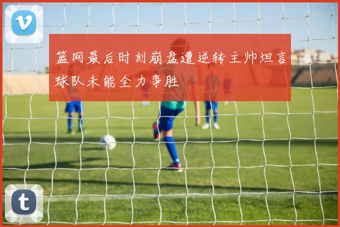 篮网最后时刻崩盘遭逆转主帅坦言球队未能全力争胜