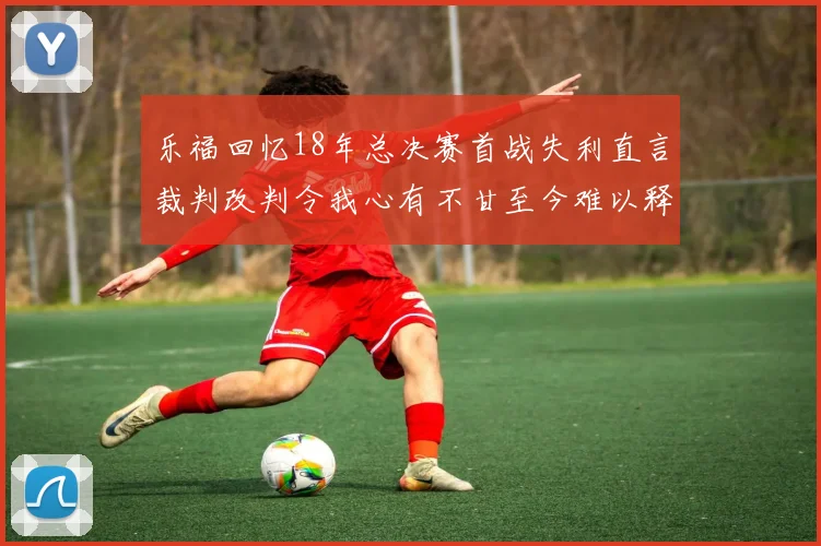 乐福回忆18年总决赛首战失利直言裁判改判令我心有不甘至今难以释怀