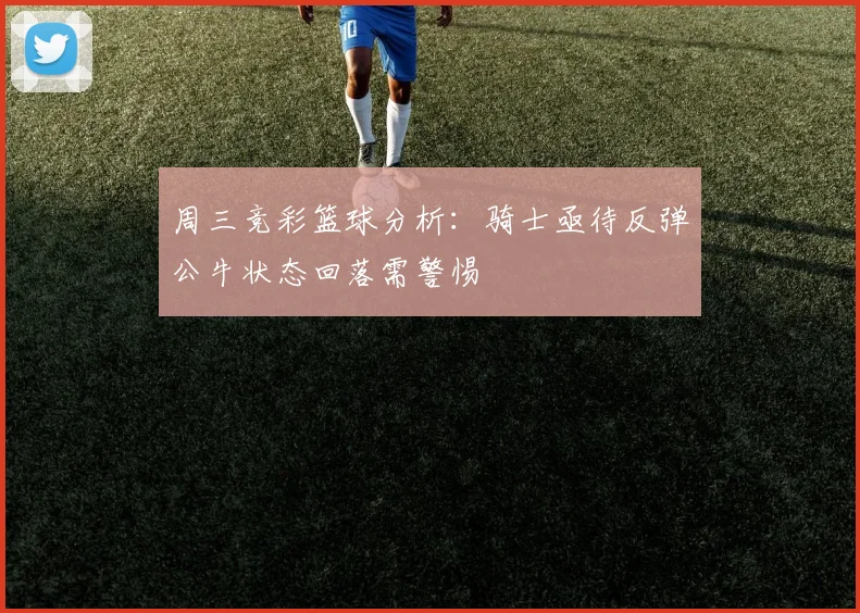 周三竞彩篮球分析：骑士亟待反弹公牛状态回落需警惕