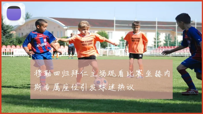 穆勒回归拜仁主场观看比赛坐赫内斯专属座位引发球迷热议