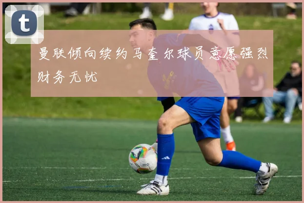 曼联倾向续约马奎尔球员意愿强烈财务无忧