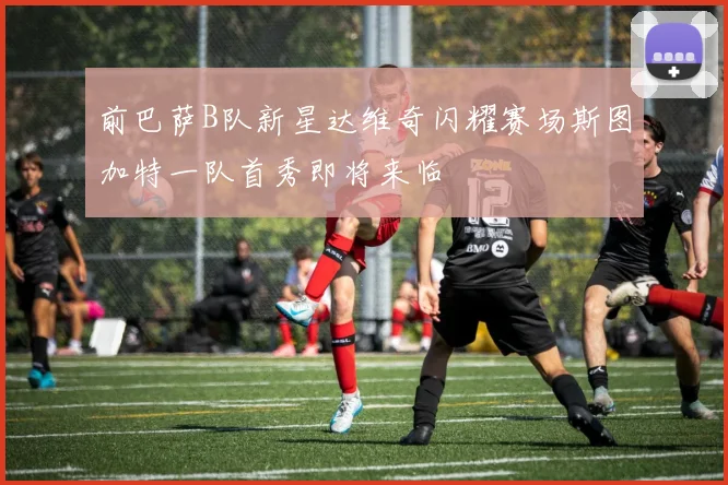 前巴萨B队新星达维奇闪耀赛场斯图加特一队首秀即将来临