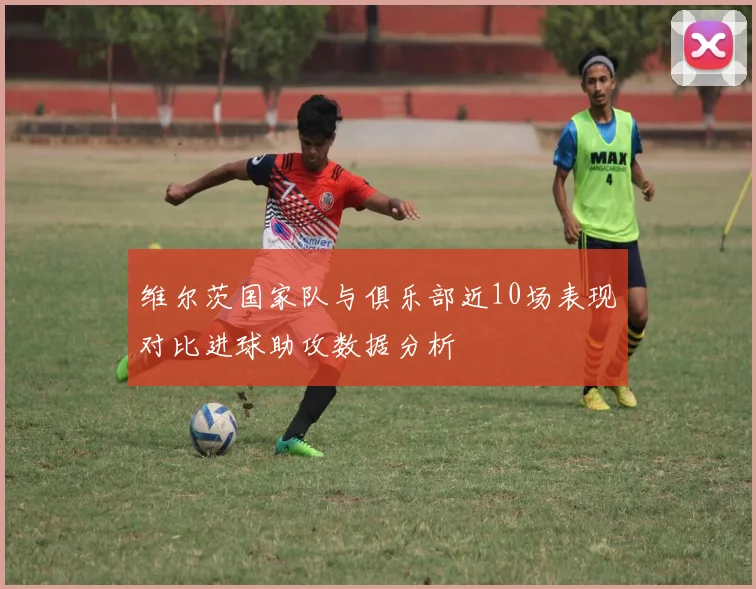 维尔茨国家队与俱乐部近10场表现对比进球助攻数据分析