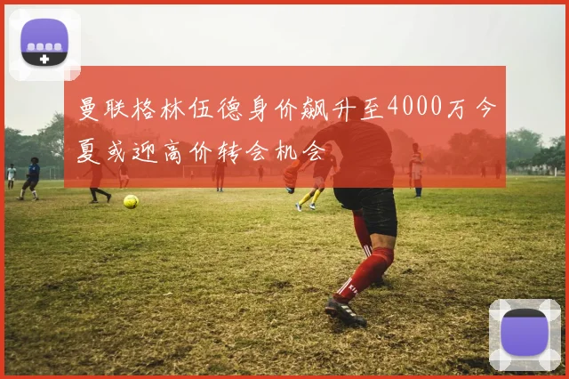 曼联格林伍德身价飙升至4000万今夏或迎高价转会机会