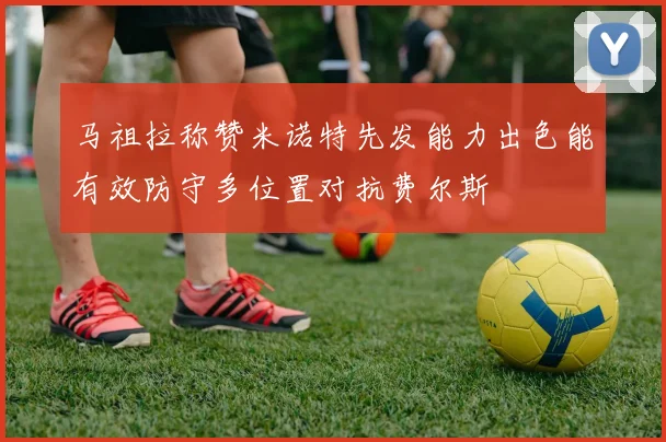 马祖拉称赞米诺特先发能力出色能有效防守多位置对抗费尔斯