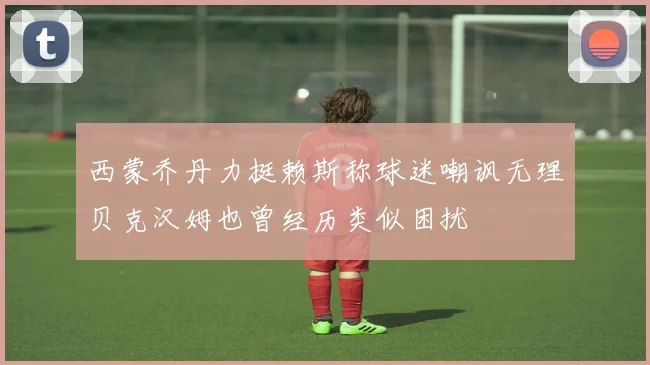 西蒙乔丹力挺赖斯称球迷嘲讽无理贝克汉姆也曾经历类似困扰