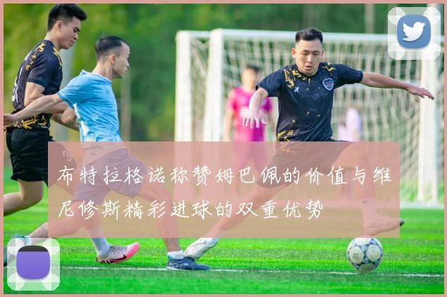 布特拉格诺称赞姆巴佩的价值与维尼修斯精彩进球的双重优势