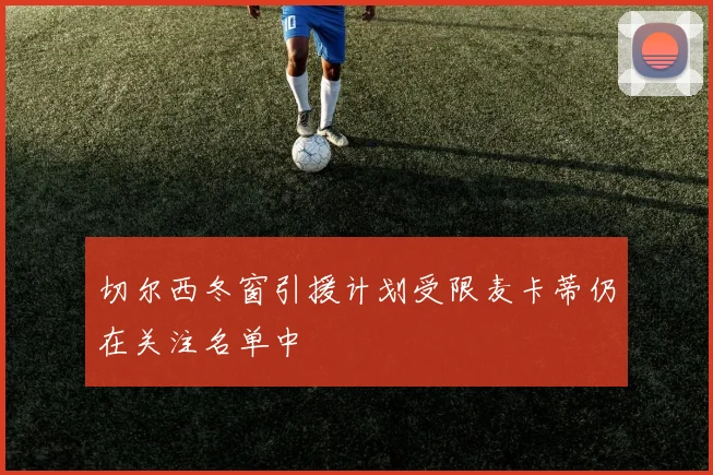 切尔西冬窗引援计划受限麦卡蒂仍在关注名单中