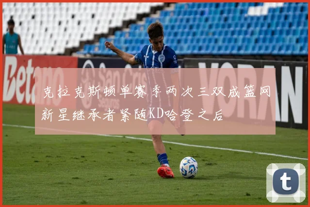 克拉克斯顿单赛季两次三双成篮网新星继承者紧随KD哈登之后