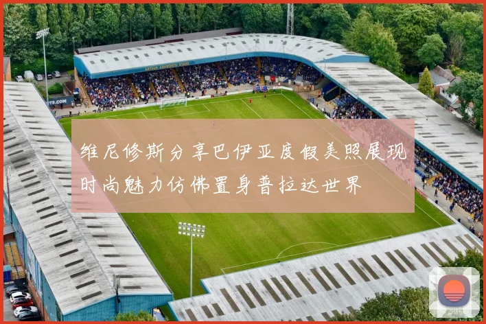 维尼修斯分享巴伊亚度假美照展现时尚魅力仿佛置身普拉达世界