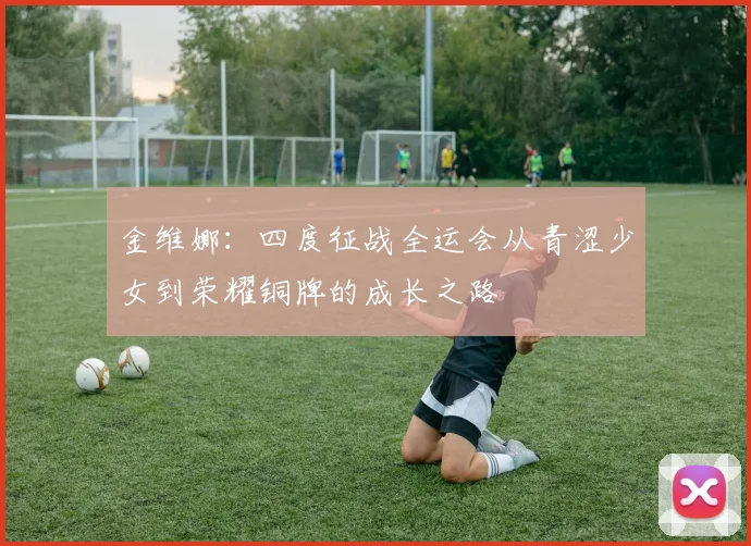 金维娜：四度征战全运会从青涩少女到荣耀铜牌的成长之路