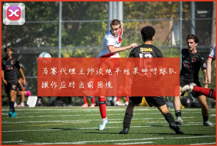 马赛代理主帅谈绝平结果呼吁球队振作应对当前困境