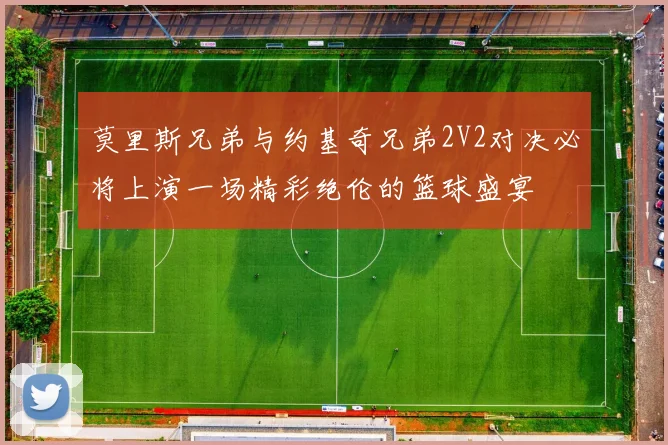 莫里斯兄弟与约基奇兄弟2V2对决必将上演一场精彩绝伦的篮球盛宴