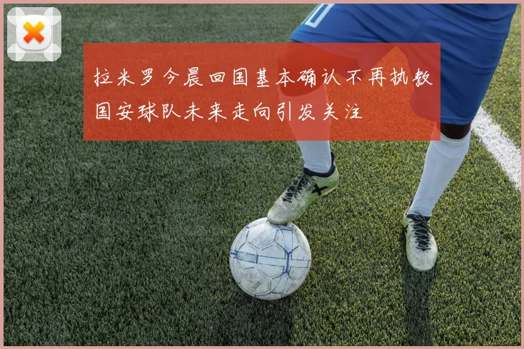 拉米罗今晨回国基本确认不再执教国安球队未来走向引发关注