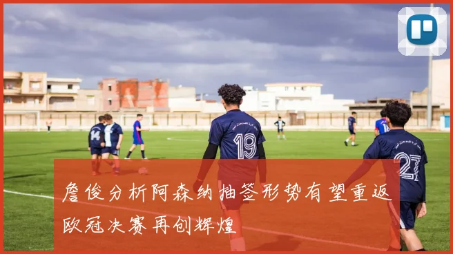 詹俊分析阿森纳抽签形势有望重返欧冠决赛再创辉煌