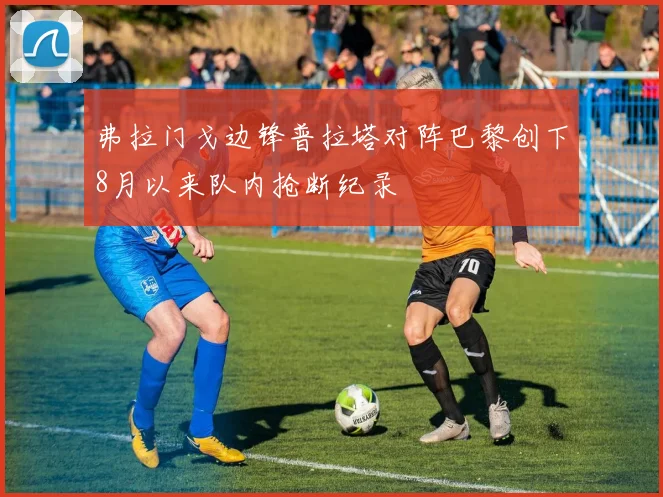 弗拉门戈边锋普拉塔对阵巴黎创下8月以来队内抢断纪录