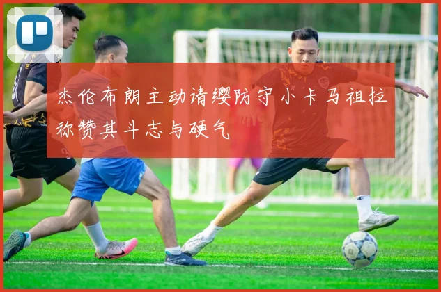 杰伦布朗主动请缨防守小卡马祖拉称赞其斗志与硬气