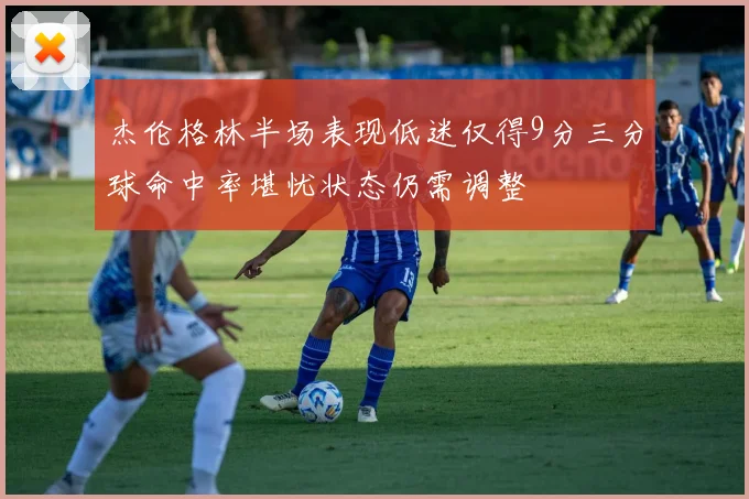 杰伦格林半场表现低迷仅得9分三分球命中率堪忧状态仍需调整