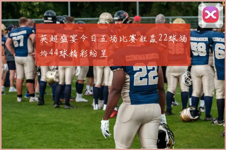 英超盛宴今日五场比赛狂轰22球场均44球精彩纷呈