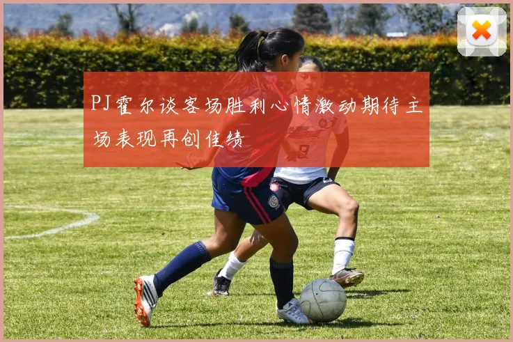 PJ霍尔谈客场胜利心情激动期待主场表现再创佳绩