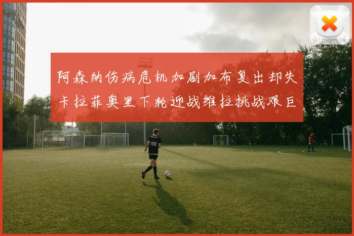 阿森纳伤病危机加剧加布复出却失卡拉菲奥里下轮迎战维拉挑战艰巨