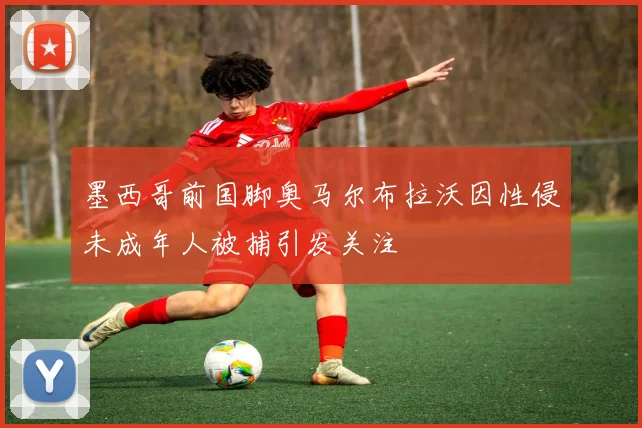 墨西哥前国脚奥马尔布拉沃因性侵未成年人被捕引发关注