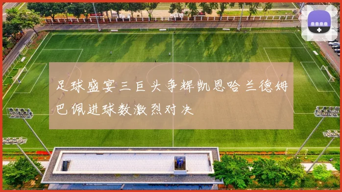 足球盛宴三巨头争辉凯恩哈兰德姆巴佩进球数激烈对决