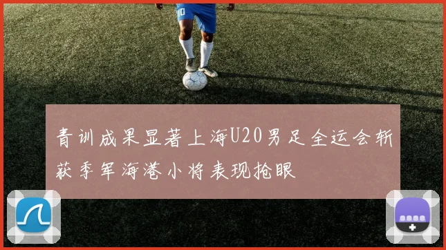 青训成果显著上海U20男足全运会斩获季军海港小将表现抢眼