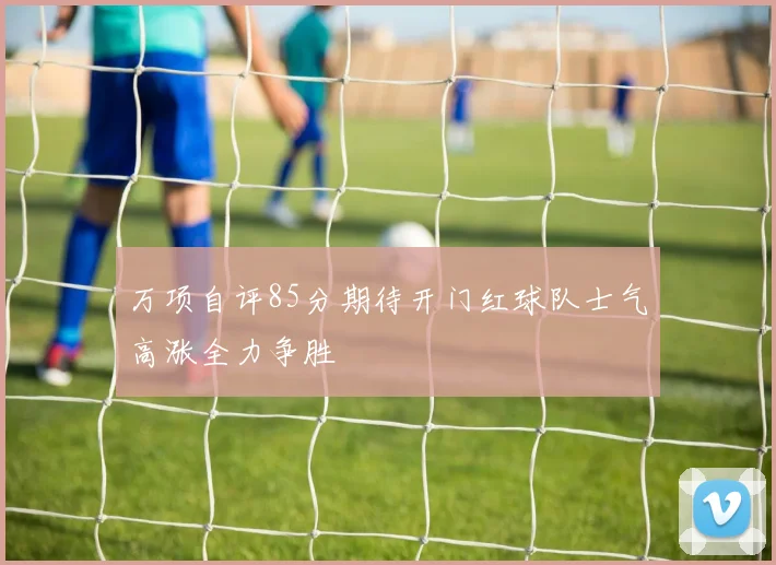 万项自评85分期待开门红球队士气高涨全力争胜