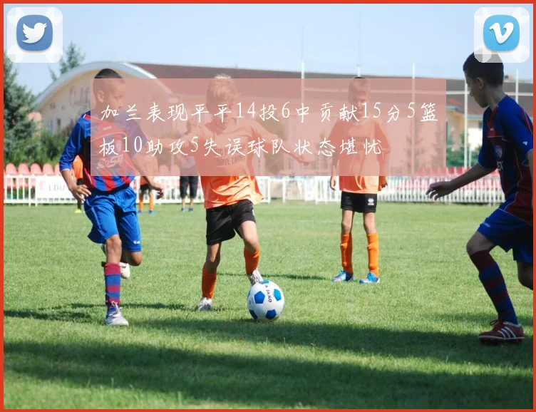 加兰表现平平14投6中贡献15分5篮板10助攻5失误球队状态堪忧
