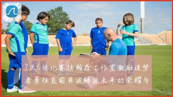 7天6场比赛杨瀚森工作室激励追梦者勇往直前奔波铸就未来的荣耀与成就