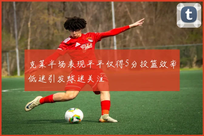 克莱半场表现平平仅得5分投篮效率低迷引发球迷关注