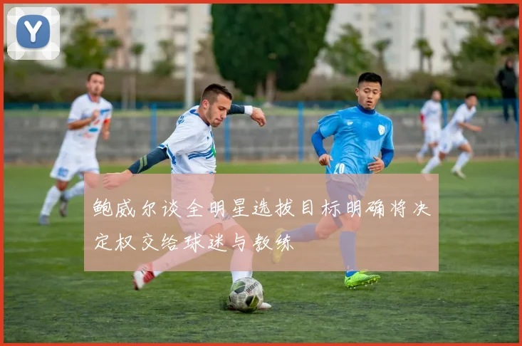 鲍威尔谈全明星选拔目标明确将决定权交给球迷与教练
