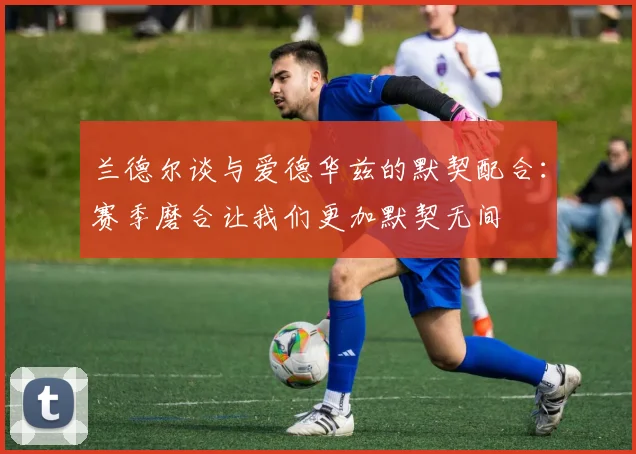 兰德尔谈与爱德华兹的默契配合：赛季磨合让我们更加默契无间