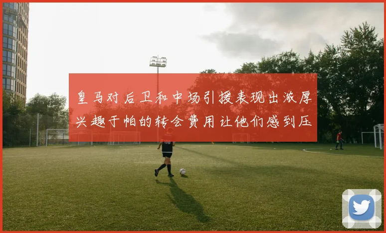 皇马对后卫和中场引援表现出浓厚兴趣于帕的转会费用让他们感到压力